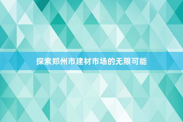 探索郑州市建材市场的无限可能