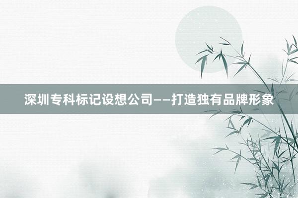 深圳专科标记设想公司——打造独有品牌形象